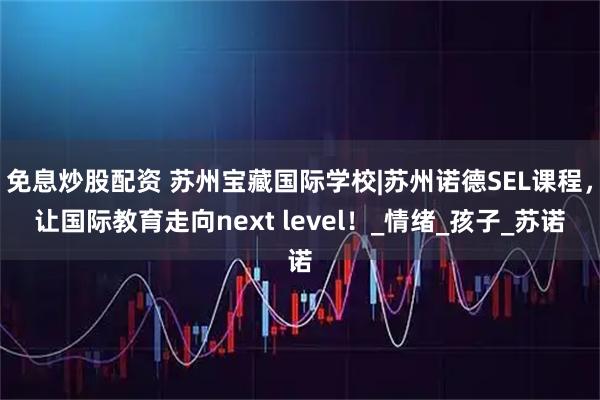 免息炒股配资 苏州宝藏国际学校|苏州诺德SEL课程，让国际教育走向next level！_情绪_孩子_苏诺