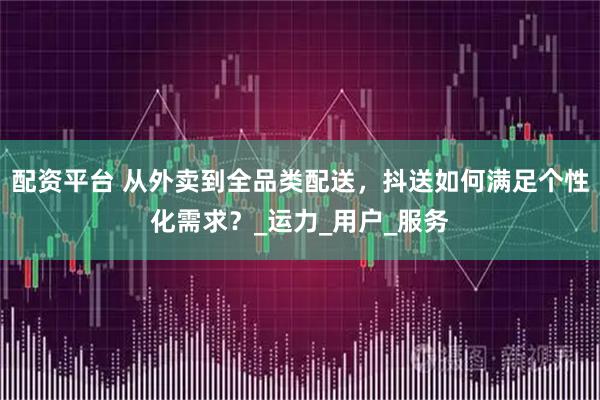 配资平台 从外卖到全品类配送，抖送如何满足个性化需求？_运力_用户_服务