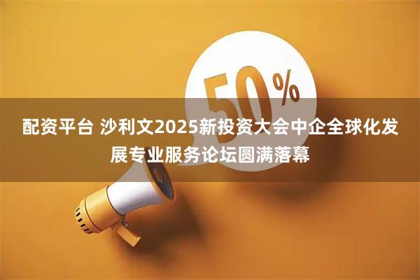 配资平台 沙利文2025新投资大会中企全球化发展专业服务论坛圆满落幕