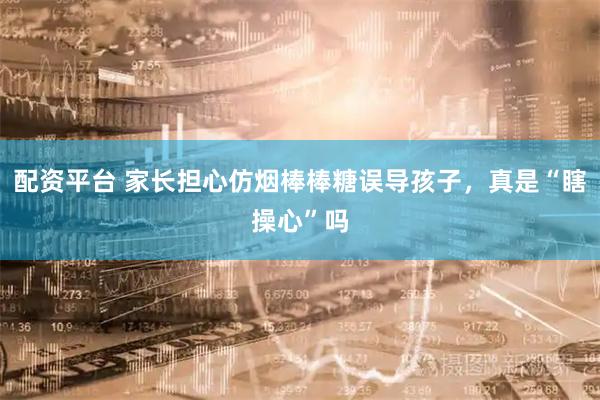 配资平台 家长担心仿烟棒棒糖误导孩子，真是“瞎操心”吗