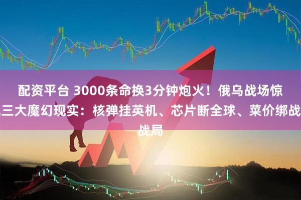 配资平台 3000条命换3分钟炮火！俄乌战场惊现三大魔幻现实：核弹挂英机、芯片断全球、菜价绑战局