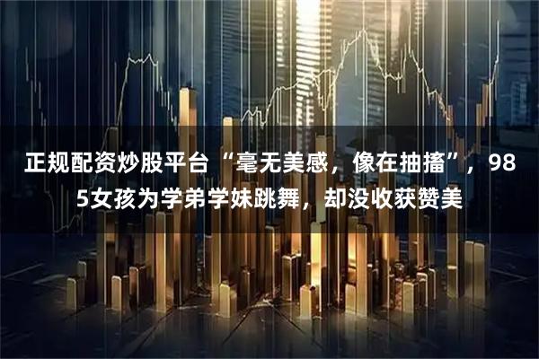 正规配资炒股平台 “毫无美感，像在抽搐”，985女孩为学弟学妹跳舞，却没收获赞美