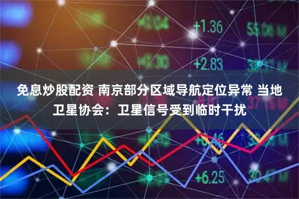免息炒股配资 南京部分区域导航定位异常 当地卫星协会：卫星信号受到临时干扰
